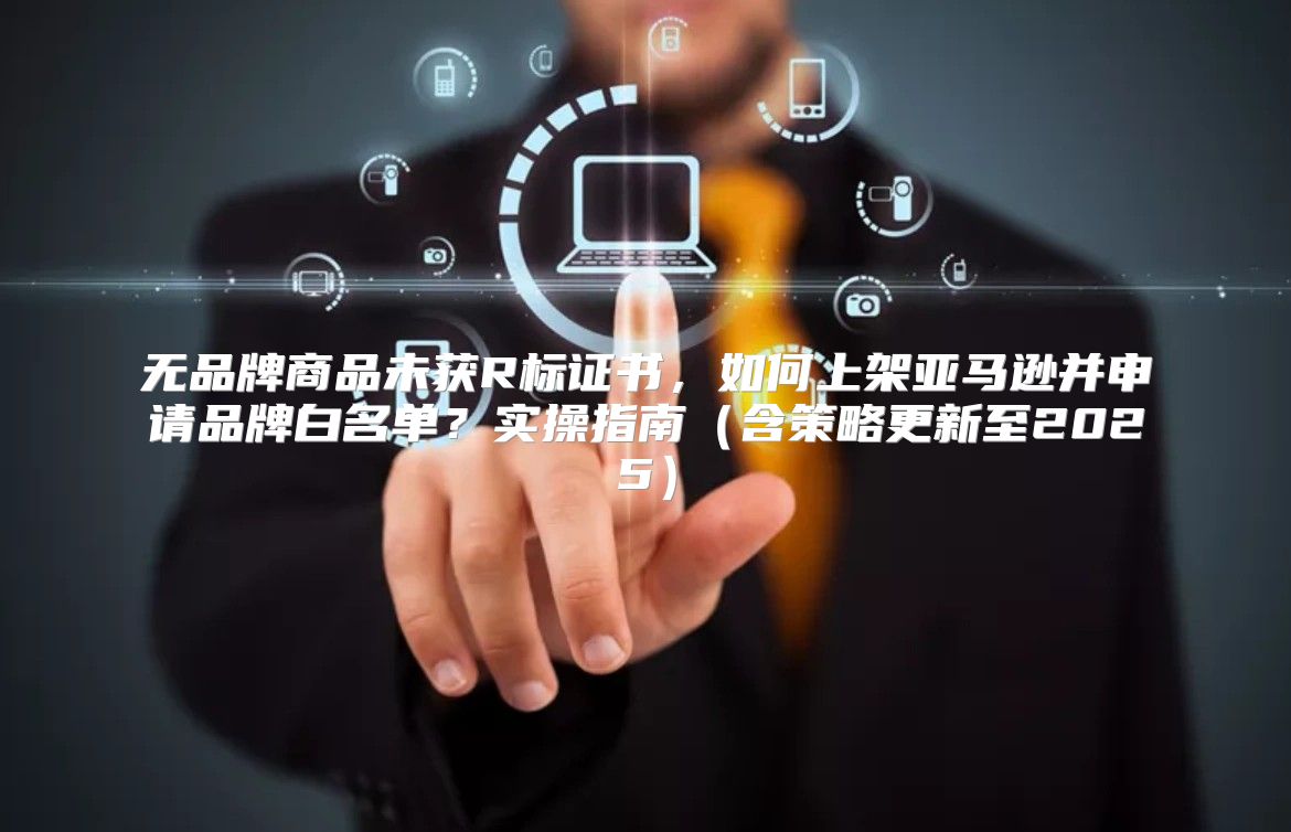 无品牌商品未获R标证书，如何上架亚马逊并申请品牌白名单？实操指南含策略更新至2025