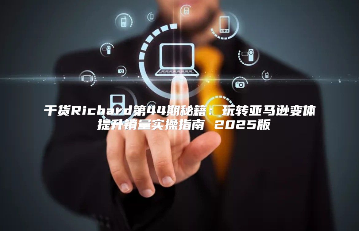 干货Richard第44期秘籍：玩转亚马逊变体 提升销量实操指南 2025版