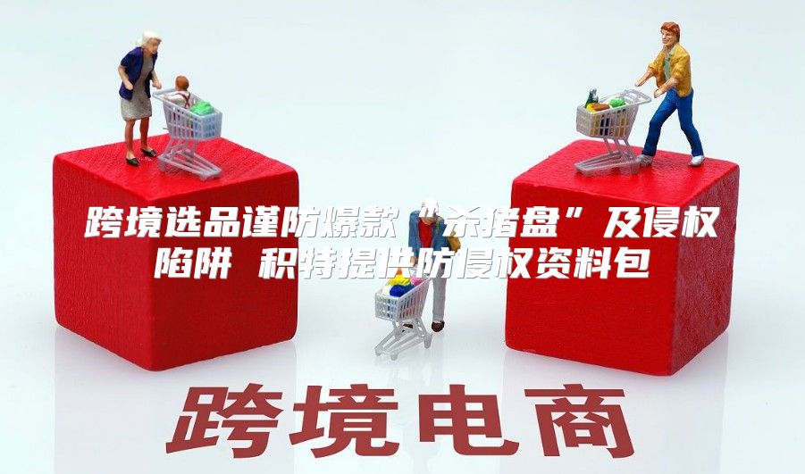跨境选品谨防爆款“杀猪盘”及侵权陷阱 积特提供防侵权资料包