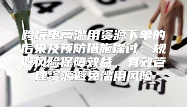 跨境电商滥用资源下单的后果及预防措施探讨：规避风险保障效益，有效管理资源避免滥用风险