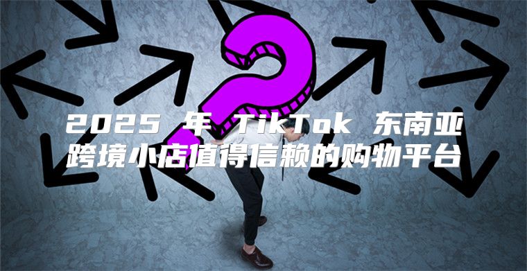 2025 年 TikTok 东南亚跨境小店值得信赖的购物平台
