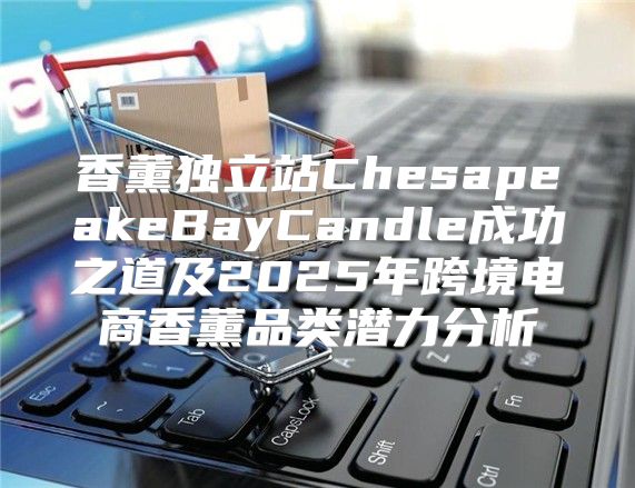 香薰独立站ChesapeakeBayCandle成功之道及2025年跨境电商香薰品类潜力分析