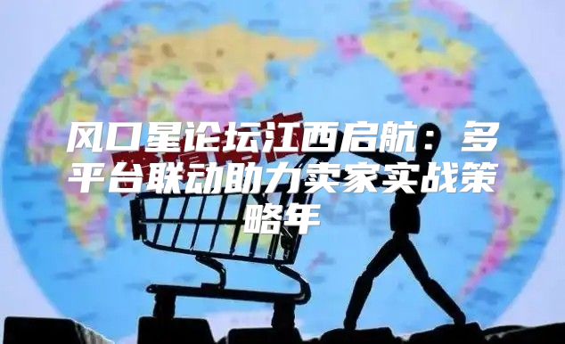 风口星论坛江西启航：多平台联动助力卖家实战策略年
