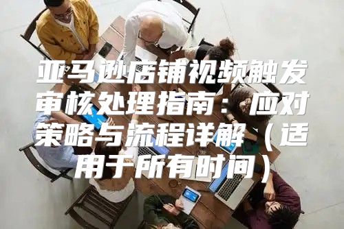 亚马逊店铺视频触发审核处理指南：应对策略与流程详解适用于所有时间