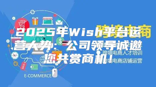 2025年Wish平台运营大势：公司领导诚邀您共赏商机！