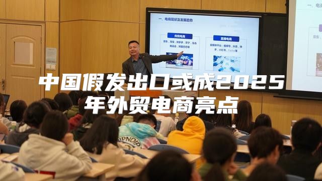 中国假发出口或成2025年外贸电商亮点