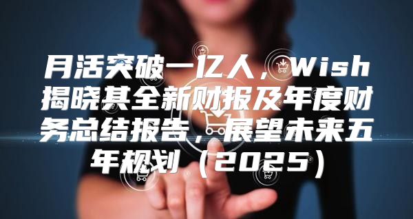 月活突破一亿人，Wish揭晓其全新财报及年度财务总结报告，展望未来五年规划2025