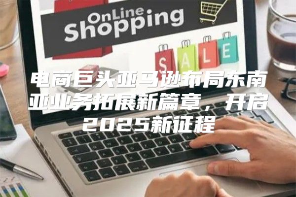 电商巨头亚马逊布局东南亚业务拓展新篇章，开启2025新征程