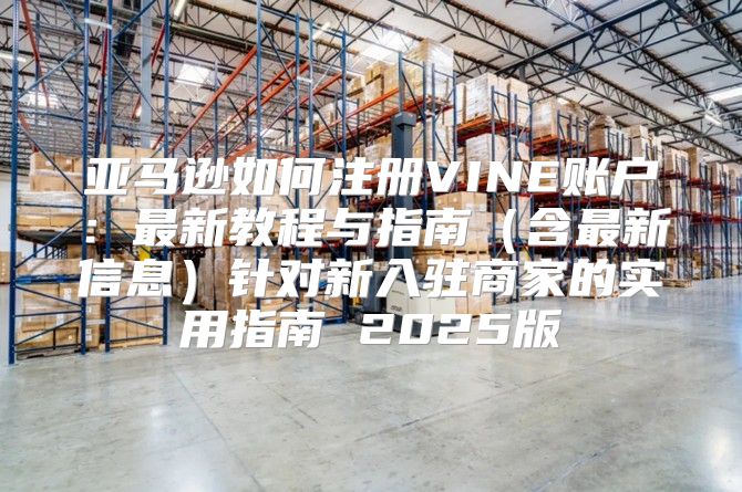 亚马逊如何注册VINE账户：最新教程与指南含最新信息针对新入驻商家的实用指南 2025版