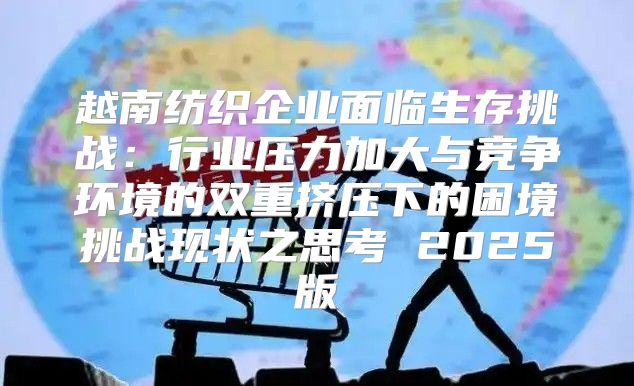 越南纺织企业面临生存挑战：行业压力加大与竞争环境的双重挤压下的困境挑战现状之思考 2025版