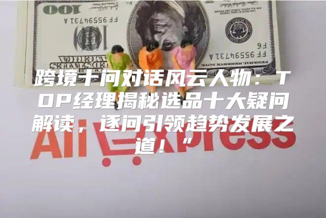 跨境十问对话风云人物：TOP经理揭秘选品十大疑问解读，逐问引领趋势发展之道！”