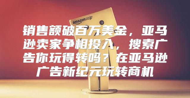 销售额破百万美金，亚马逊卖家争相投入，搜索广告你玩得转吗？在亚马逊广告新纪元玩转商机