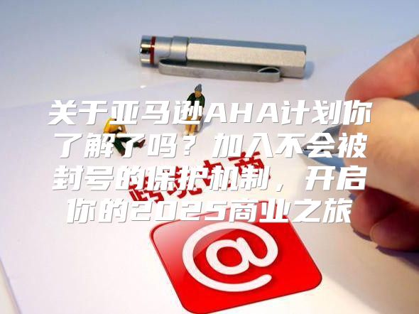 关于亚马逊AHA计划你了解了吗？加入不会被封号的保护机制，开启你的2025商业之旅