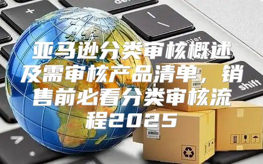 亚马逊分类审核概述及需审核产品清单，销售前必看分类审核流程2025