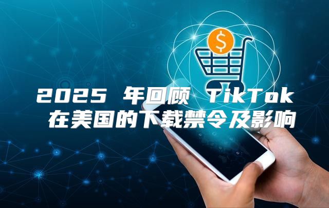 2025 年回顾 TikTok 在美国的下载禁令及影响