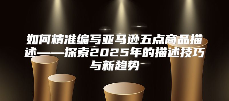 如何精准编写亚马逊五点商品描述——探索2025年的描述技巧与新趋势