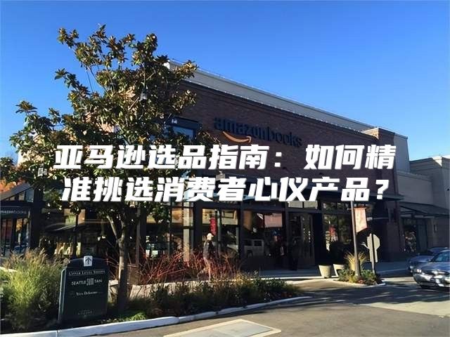 亚马逊选品指南：如何精准挑选消费者心仪产品？