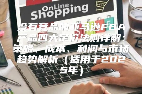 没有竞品的亚马逊FBA产品四大定价法则详解：策略、成本、利润与市场趋势解析适用于2025年