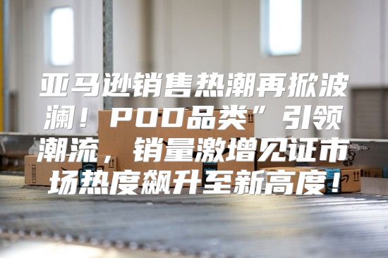 亚马逊销售热潮再掀波澜！POD品类”引领潮流，销量激增见证市场热度飙升至新高度！