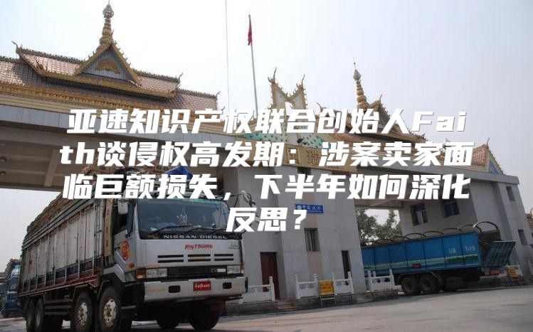 亚速知识产权联合创始人Faith谈侵权高发期：涉案卖家面临巨额损失，下半年如何深化反思？