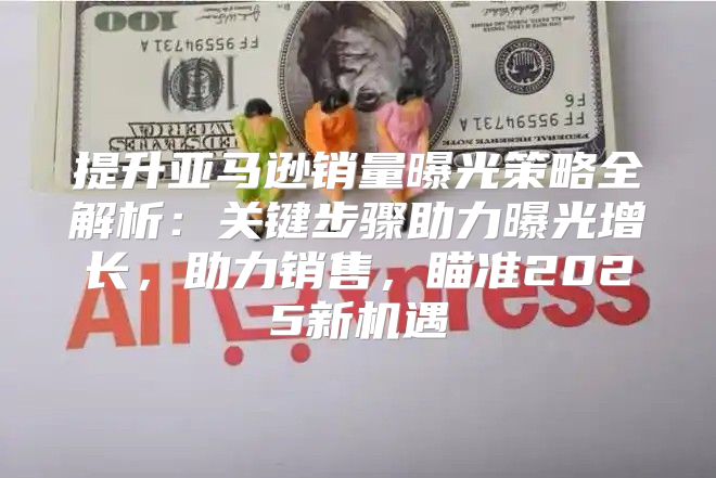 提升亚马逊销量曝光策略全解析：关键步骤助力曝光增长，助力销售，瞄准2025新机遇