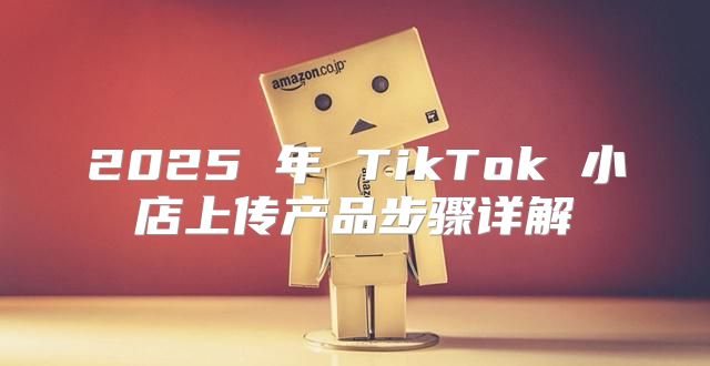 2025 年 TikTok 小店上传产品步骤详解