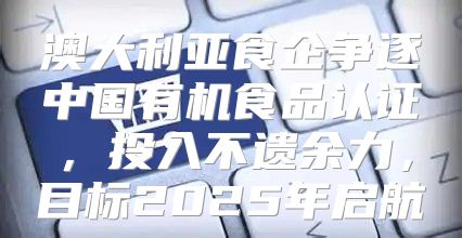 澳大利亚食企争逐中国有机食品认证，投入不遗余力，目标2025年启航