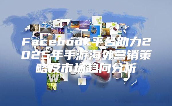 Facebook平台助力2025年手游海外营销策略及市场趋向分析