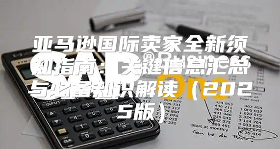 亚马逊国际卖家全新须知指南：关键信息汇总与必备知识解读2025版