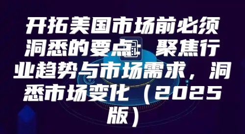 开拓美国市场前必须洞悉的要点：聚焦行业趋势与市场需求，洞悉市场变化2025版