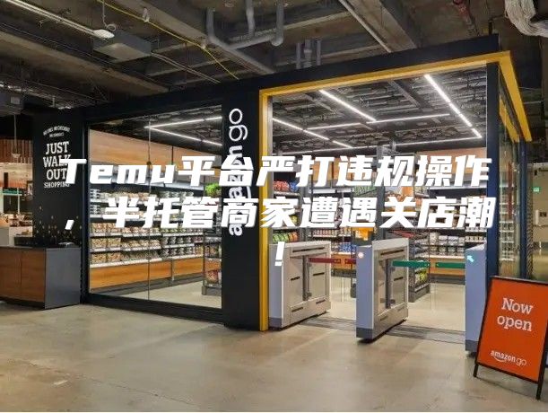 Temu平台严打违规操作，半托管商家遭遇关店潮！
