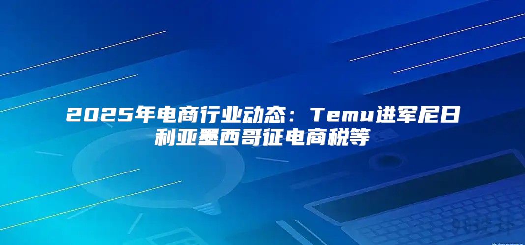 2025年电商行业动态：Temu进军尼日利亚墨西哥征电商税等