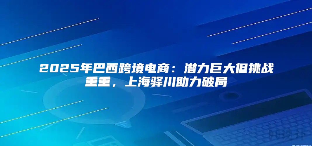 2025年巴西跨境电商：潜力巨大但挑战重重，上海驿川助力破局
