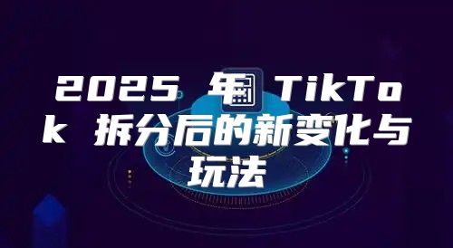 2025 年 TikTok 拆分后的新变化与玩法