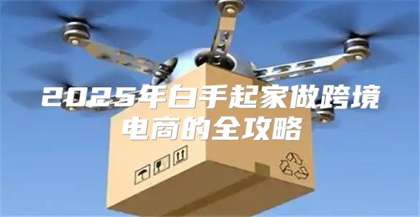2025年白手起家做跨境电商的全攻略