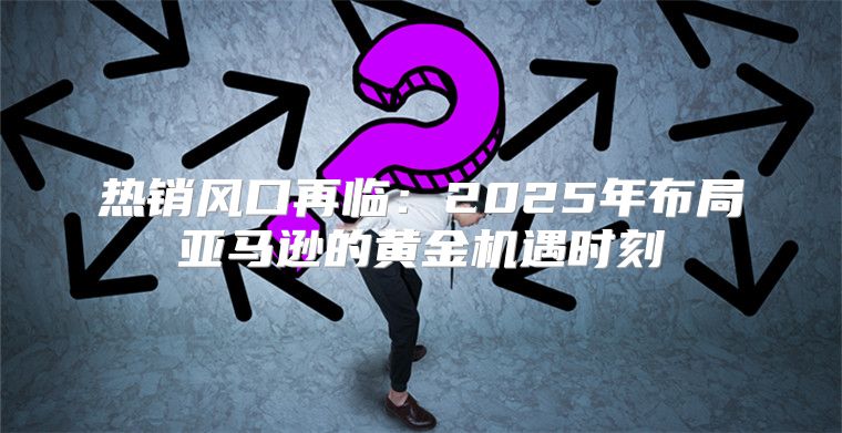 热销风口再临：2025年布局亚马逊的黄金机遇时刻