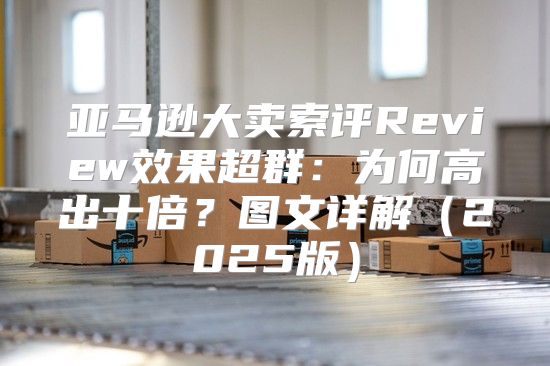亚马逊大卖索评Review效果超群：为何高出十倍？图文详解2025版