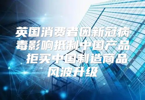 英国消费者因新冠病毒影响抵制中国产品 拒买中国制造商品风波升级