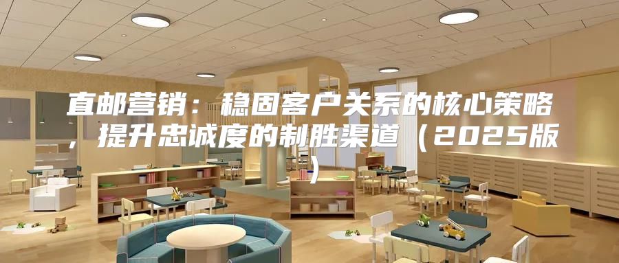 直邮营销：稳固客户关系的核心策略，提升忠诚度的制胜渠道2025版