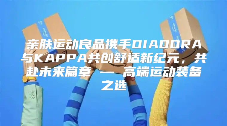 亲肤运动良品携手DIADORA与KAPPA共创舒适新纪元，共赴未来篇章 — 高端运动装备之选