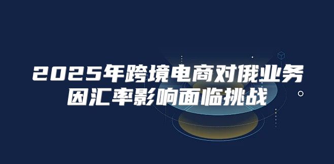 2025年跨境电商对俄业务因汇率影响面临挑战