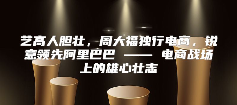 艺高人胆壮，周大福独行电商，锐意领先阿里巴巴 —— 电商战场上的雄心壮志