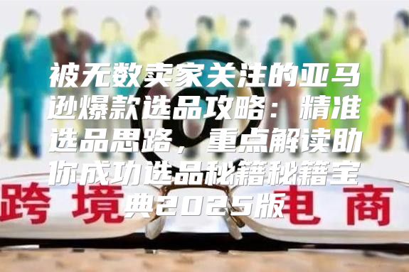 被无数卖家关注的亚马逊爆款选品攻略：精准选品思路，重点解读助你成功选品秘籍秘籍宝典2025版