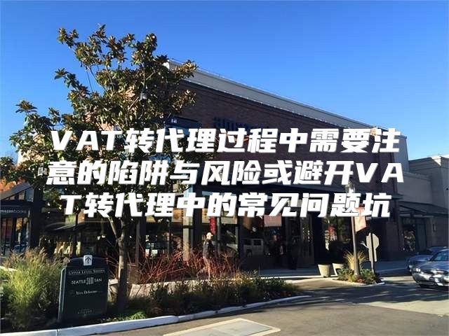 VAT转代理过程中需要注意的陷阱与风险或避开VAT转代理中的常见问题坑