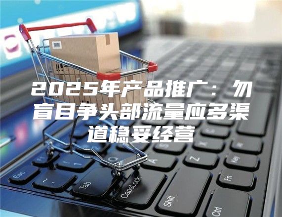 2025年产品推广：勿盲目争头部流量应多渠道稳妥经营