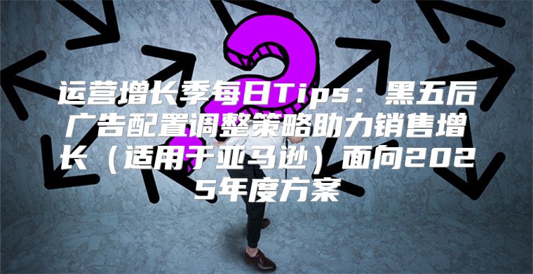 运营增长季每日Tips：黑五后广告配置调整策略助力销售增长适用于亚马逊面向2025年度方案