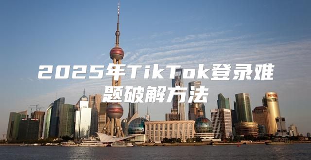 2025年TikTok登录难题破解方法