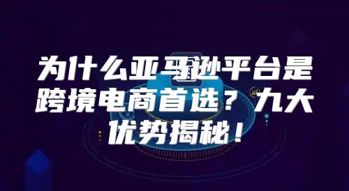 为什么亚马逊平台是跨境电商首选？九大优势揭秘！