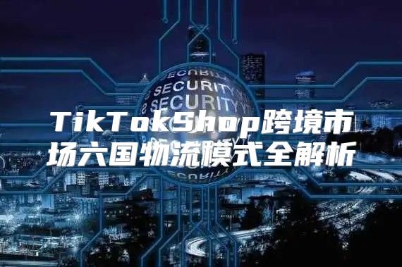 TikTokShop跨境市场六国物流模式全解析