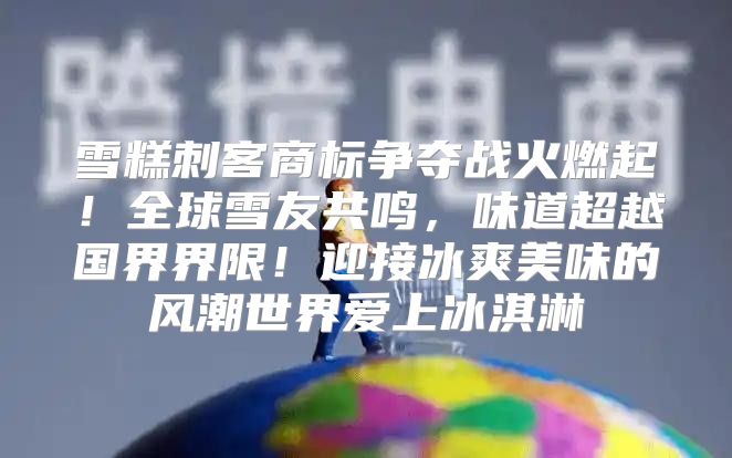 雪糕刺客商标争夺战火燃起！全球雪友共鸣，味道超越国界界限！迎接冰爽美味的风潮世界爱上冰淇淋
